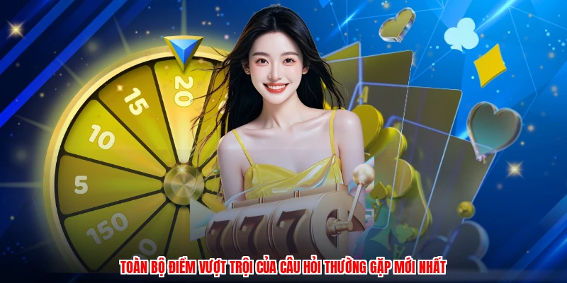 Toàn bộ điểm vượt trội của câu hỏi thường gặp mới nhất